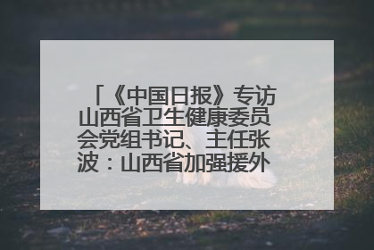 《中国日报》专访山西省卫生健康委员会党组书记、主任张波：山西省加强援外医疗工作 构建中非卫生健康共同体