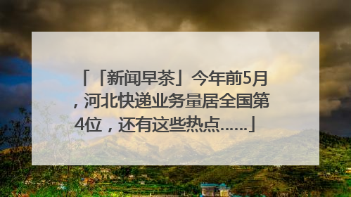 「新闻早茶」今年前5月，河北快递业务量居全国第4位，还有这些热点……