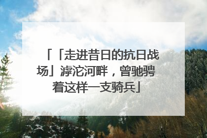 「走进昔日的抗日战场」滹沱河畔，曾驰骋着这样一支骑兵