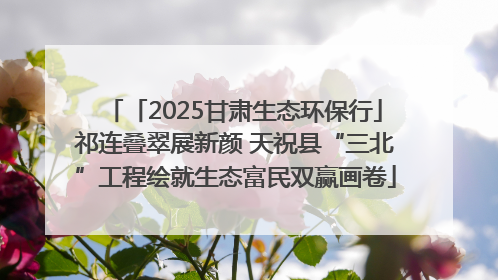 「2025甘肃生态环保行」祁连叠翠展新颜 天祝县“三北”工程绘就生态富民双赢画卷