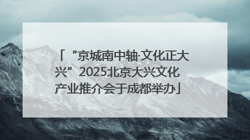 “京城南中轴·文化正大兴”2025北京大兴文化产业推介会于成都举办