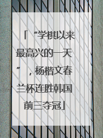 “学棋以来最高兴的一天”，杨楷文春兰杯连胜韩国前三夺冠