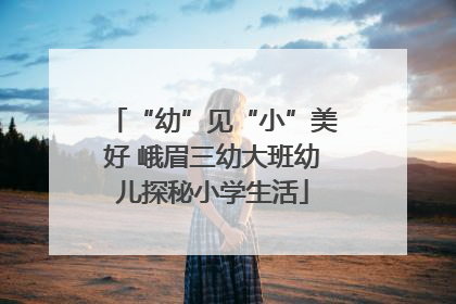“幼”见“小”美好 峨眉三幼大班幼儿探秘小学生活