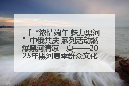 “浓情端午·魅力黑河”中俄共庆 系列活动燃爆黑河清凉一夏——2025年黑河夏季群众文化活动启幕 多元文化赋能边境文旅新高地