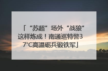 “苏超”场外“战狼”这样炼成！南通巡特警37℃高温砺兵锻铁军