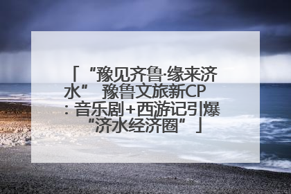 “豫见齐鲁·缘来济水” 豫鲁文旅新CP：音乐剧+西游记引爆“济水经济圈”