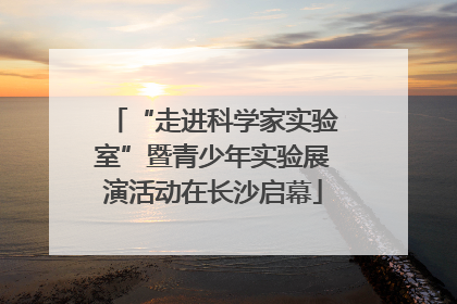 “走进科学家实验室”暨青少年实验展演活动在长沙启幕