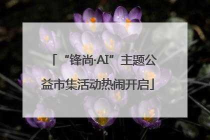 “锋尚·AI”主题公益市集活动热闹开启