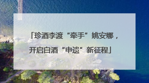 珍酒李渡“牵手”姚安娜，开启白酒“申遗”新征程