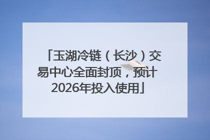 玉湖冷链（长沙）交易中心全面封顶，预计2026年投入使用