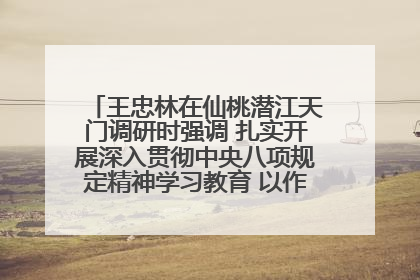 王忠林在仙桃潜江天门调研时强调 扎实开展深入贯彻中央八项规定精神学习教育 以作风建设新成效加快推动高质量发展