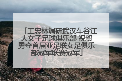 王忠林调研武汉车谷江大女子足球俱乐部 祝贺勇夺首届亚足联女足俱乐部冠军联赛冠军