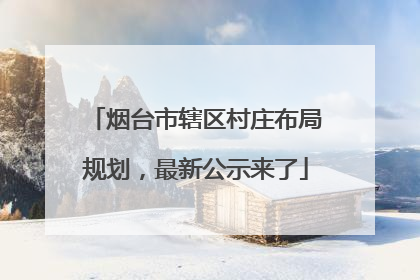 烟台市辖区村庄布局规划，最新公示来了