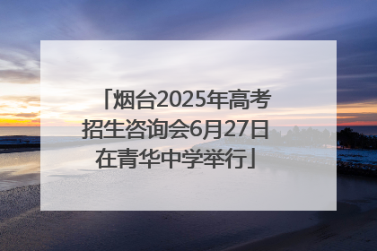 烟台2025年高考招生咨询会6月27日在青华中学举行