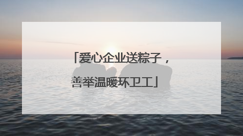 爱心企业送粽子，善举温暖环卫工