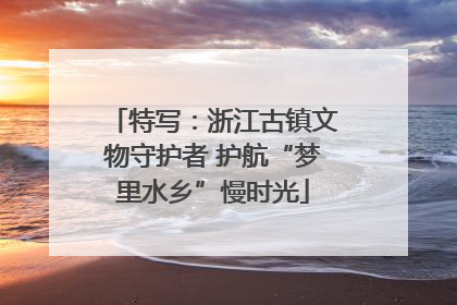 特写：浙江古镇文物守护者 护航“梦里水乡”慢时光