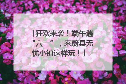 狂欢来袭！端午遇“六一”，来蔚县无忧小镇这样玩！