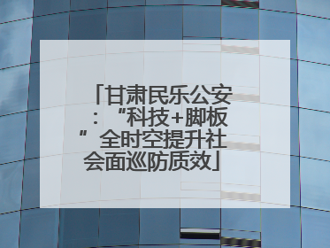 甘肃民乐公安：“科技+脚板”全时空提升社会面巡防质效