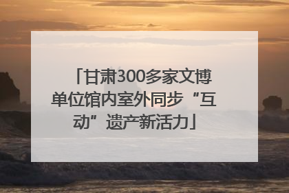 甘肃300多家文博单位馆内室外同步“互动”遗产新活力