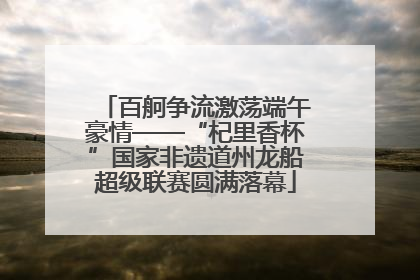 百舸争流激荡端午豪情——“杞里香杯”国家非遗道州龙船超级联赛圆满落幕