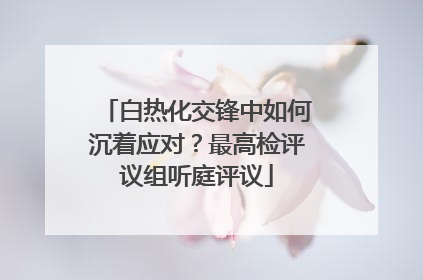 白热化交锋中如何沉着应对？最高检评议组听庭评议