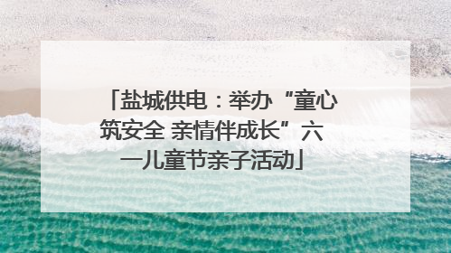 盐城供电：举办“童心筑安全 亲情伴成长”六一儿童节亲子活动