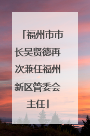 福州市市长吴贤德再次兼任福州新区管委会主任