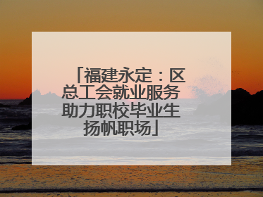福建永定：区总工会就业服务助力职校毕业生扬帆职场
