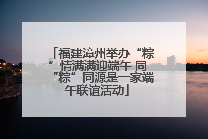 福建漳州举办“粽”情满满迎端午 同“粽”同源是一家端午联谊活动