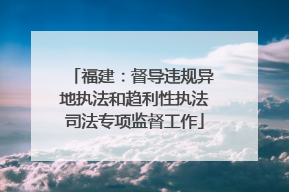 福建：督导违规异地执法和趋利性执法司法专项监督工作