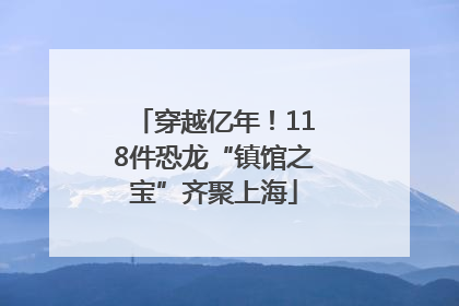 穿越亿年！118件恐龙“镇馆之宝”齐聚上海