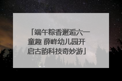 端午粽香邂逅六一童趣 薛峰幼儿园开启古韵科技奇妙游