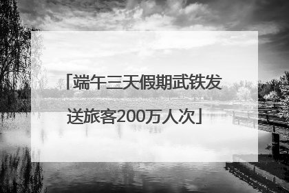 端午三天假期武铁发送旅客200万人次