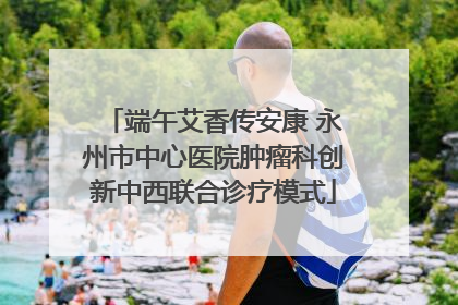 端午艾香传安康 永州市中心医院肿瘤科创新中西联合诊疗模式