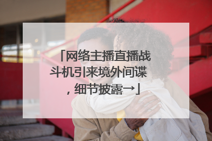 网络主播直播战斗机引来境外间谍，细节披露→