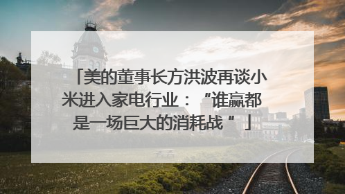 美的董事长方洪波再谈小米进入家电行业：“谁赢都是一场巨大的消耗战 ”
