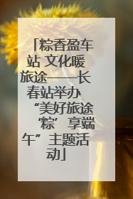 粽香盈车站 文化暖旅途——长春站举办 “美好旅途‘粽’享端午”主题活动