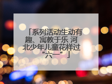 系列活动生动有趣、寓教于乐 河北少年儿童花样过“六一”