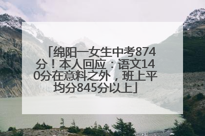 绵阳一女生中考874分！本人回应：语文140分在意料之外，班上平均分845分以上
