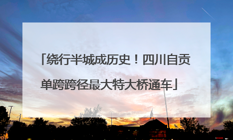 绕行半城成历史！四川自贡单跨跨径最大特大桥通车