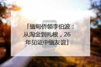 缅甸侨领李伯波：从淘金到扎根，26年见证中缅友谊