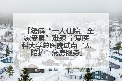 缓解“一人住院、全家受累”难题 宁夏医科大学总医院试点“无陪护”病房服务