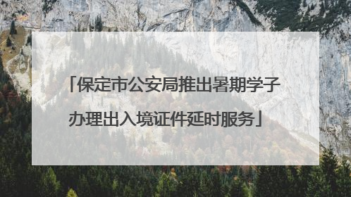 保定市公安局推出暑期学子办理出入境证件延时服务