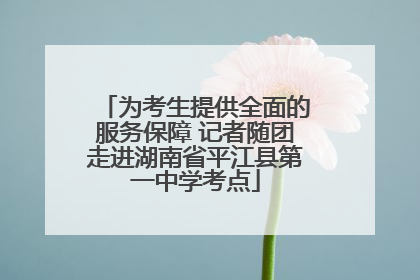 为考生提供全面的服务保障 记者随团走进湖南省平江县第一中学考点
