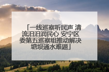 一线巡察听民声 清流汨汨润民心 安宁区委第五巡察组推动解决塘坝通水难题