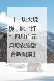 一块火烧馍，烤“红”四川广元月坝农旅融合新图景