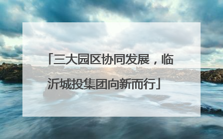 三大园区协同发展，临沂城投集团向新而行