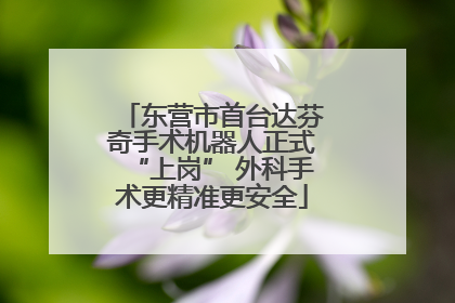 东营市首台达芬奇手术机器人正式“上岗” 外科手术更精准更安全