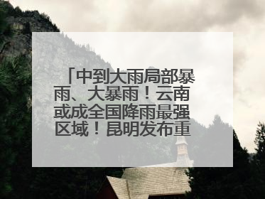 中到大雨局部暴雨、大暴雨！云南或成全国降雨最强区域！昆明发布重要天气预报！