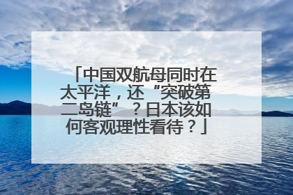 中国双航母同时在太平洋，还“突破第二岛链”？日本该如何客观理性看待？